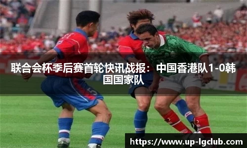 联合会杯季后赛首轮快讯战报：中国香港队1-0韩国国家队